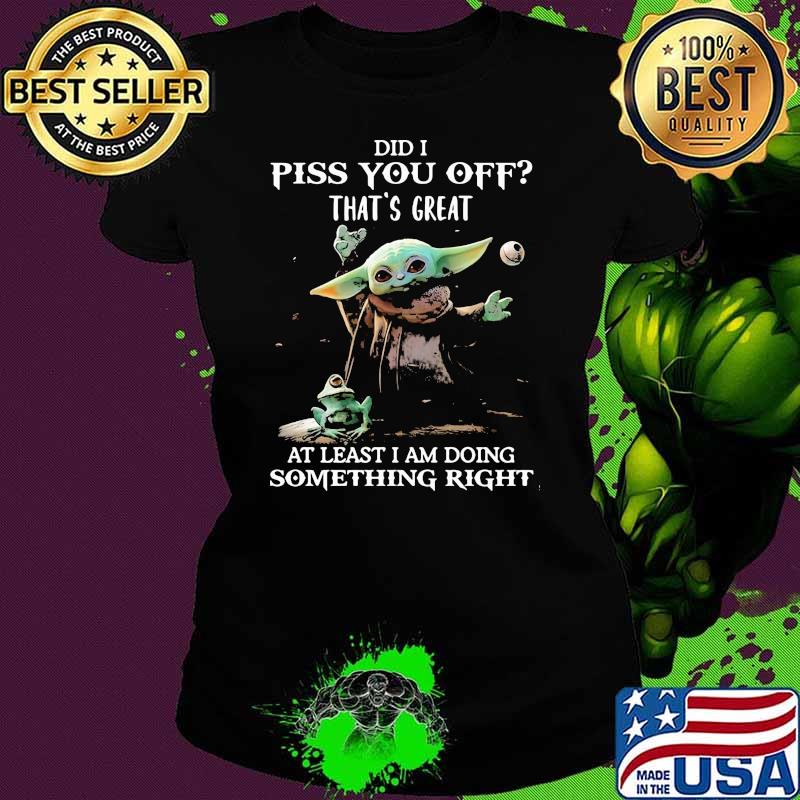 Did I Piss You Off That’s Great At Least I Am Doing Something Right Yoda Shirt Ladies tee Did I Piss You Off That’s Great At Least I Am Doing Something Right Yoda Shirt Ladies tee