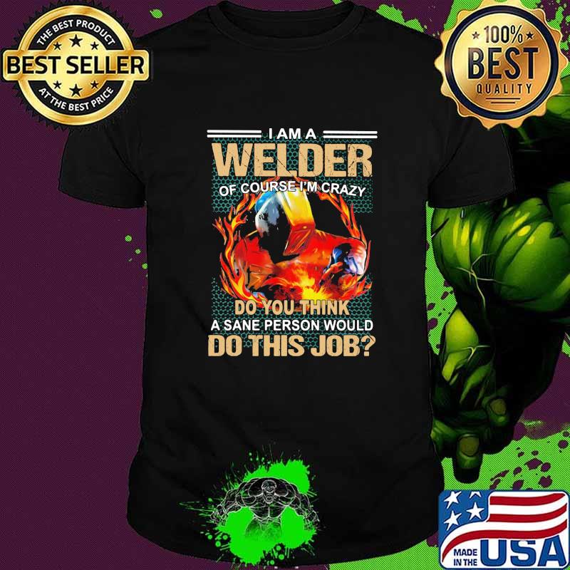 I Am A Welder Of Course I'm Crazy Do You Think A Sane Person Would Do This Job Shirt