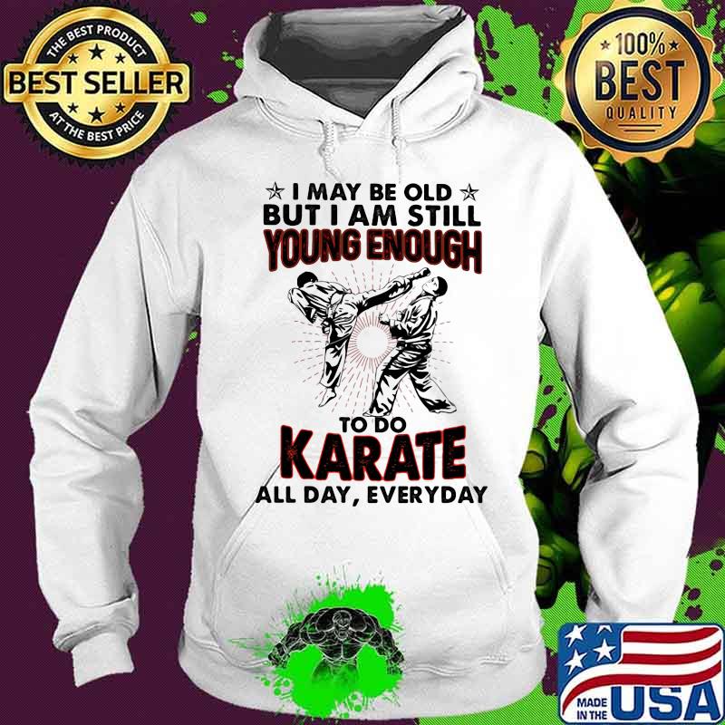 I May Be Old But I Am Still Young Enough To Do Karate All Day Everyday Shirt Hoodie I May Be Old But I Am Still Young Enough To Do Karate All Day Everyday Shirt Hoodie