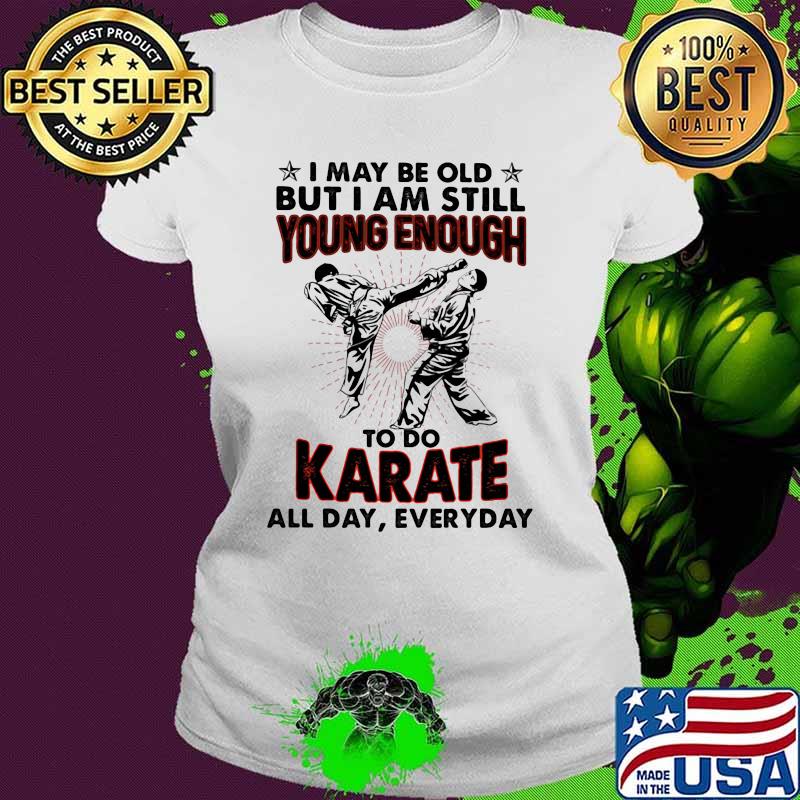 I May Be Old But I Am Still Young Enough To Do Karate All Day Everyday Shirt Ladies tee I May Be Old But I Am Still Young Enough To Do Karate All Day Everyday Shirt Ladies tee