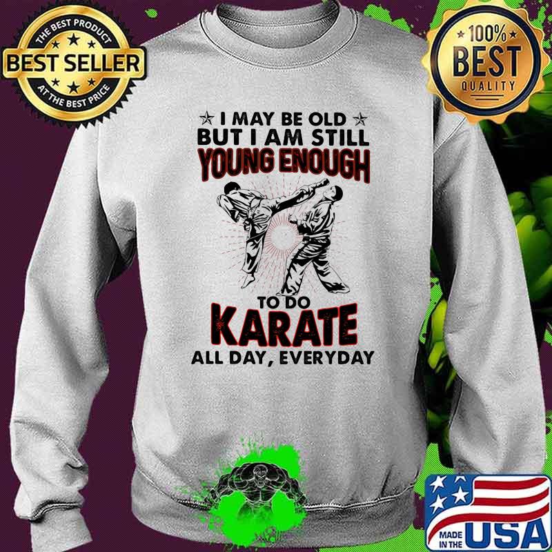 I May Be Old But I Am Still Young Enough To Do Karate All Day Everyday Shirt Sweater I May Be Old But I Am Still Young Enough To Do Karate All Day Everyday Shirt Sweater