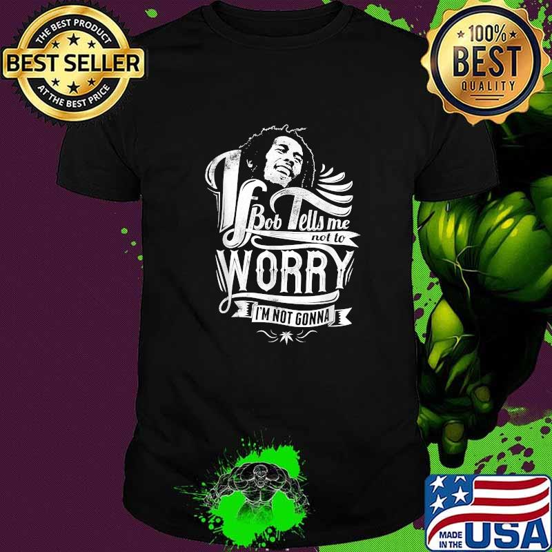 If Bob Tells Me Not To Worry I'm Not Gonna Positive Reggae Shirt