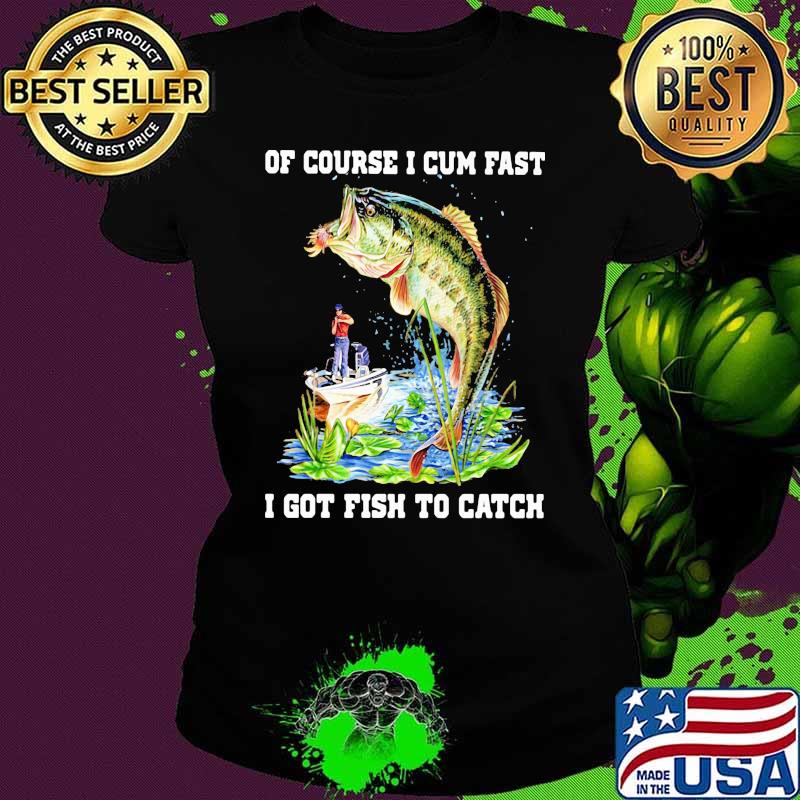 Of Course I Cum Fast I Got Fishing To Catch Shirt Ladies tee Of Course I Cum Fast I Got Fishing To Catch Shirt Ladies tee
