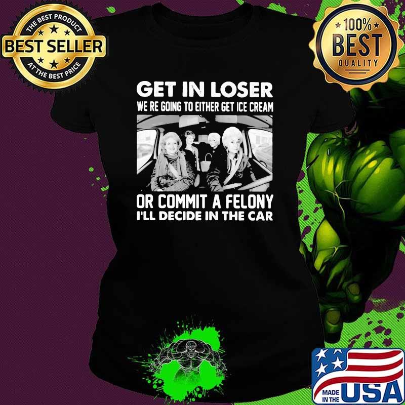 Get In Loser We're Going To Either Get Ice Cream Or Commit A Felony I'll Decide In The Car Shirt Ladies tee Get In Loser We're Going To Either Get Ice Cream Or Commit A Felony I'll Decide In The Car Shirt Ladies tee