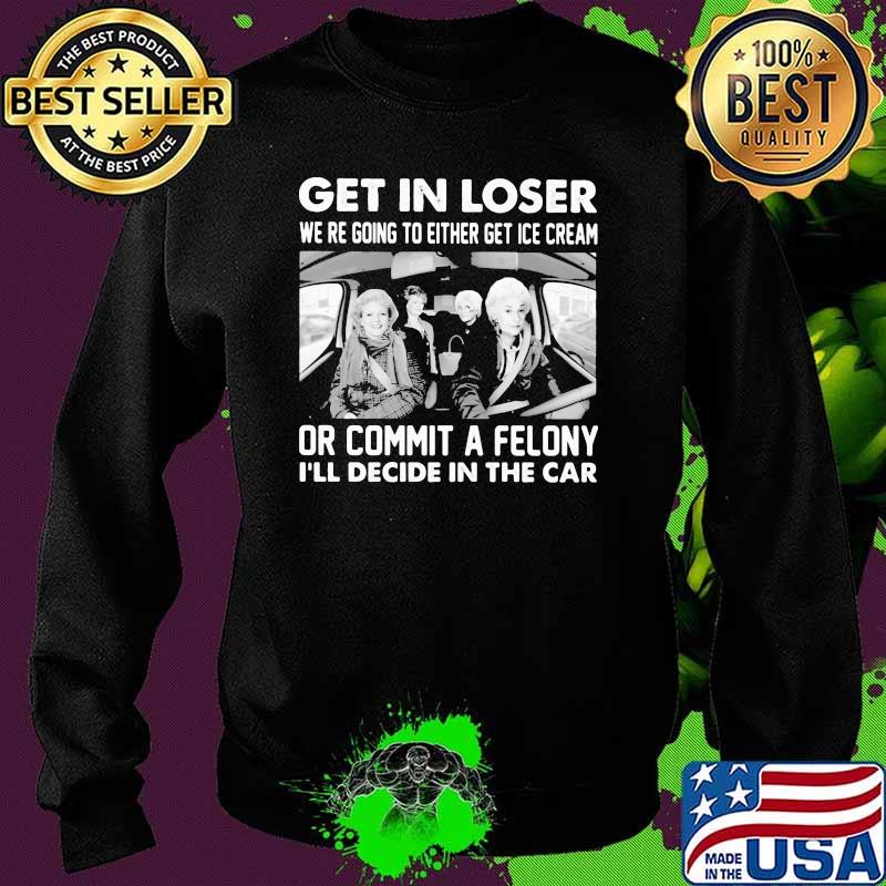 Get In Loser We're Going To Either Get Ice Cream Or Commit A Felony I'll Decide In The Car Shirt Sweater Get In Loser We're Going To Either Get Ice Cream Or Commit A Felony I'll Decide In The Car Shirt Sweater