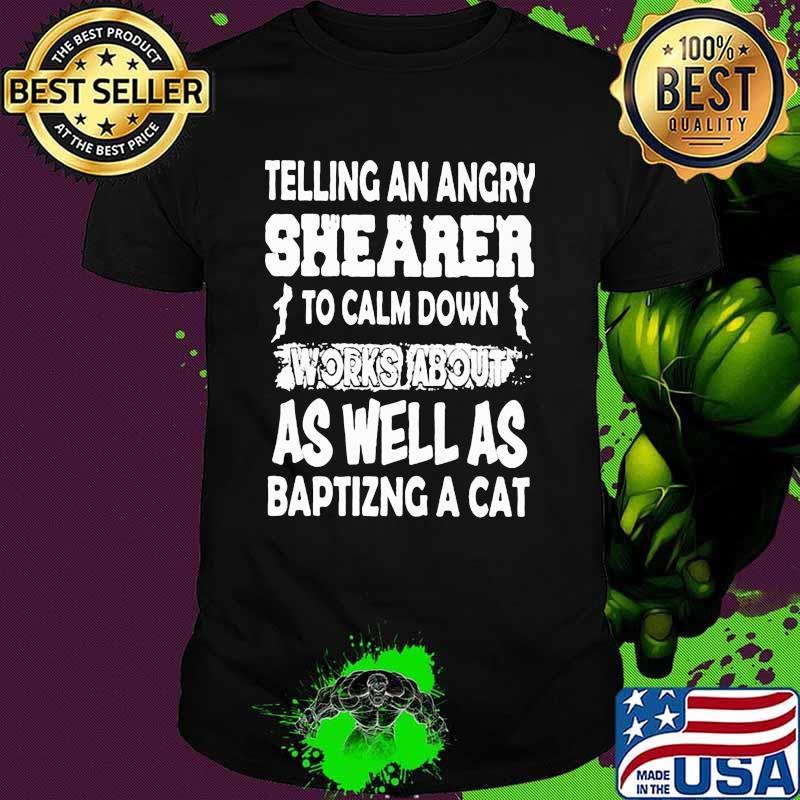 Telling An Angry Shearer To Calm Down Works About As Well As Baptizng A Cat Shirt