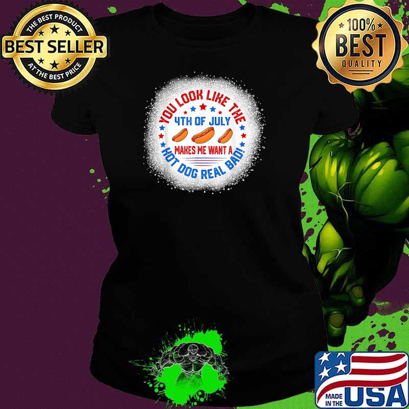You Look Like 4th Of July Makes Me Want A Hot Dogs Real Bad T-Shirt Ladies tee You Look Like 4th Of July Makes Me Want A Hot Dogs Real Bad T-Shirt Ladies tee