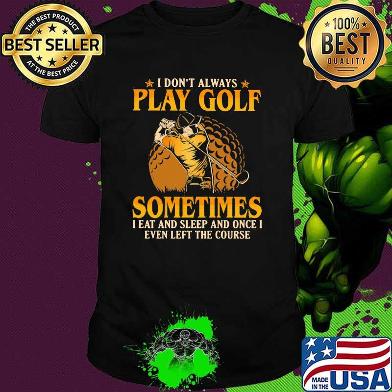 I Don't Play Always Play Golf Sometimes I Eat And Sleep And Once I Even Left The Course Shirt