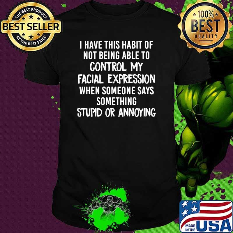 I have this habit of not being able to control my facial expression when someone says somethings stupid or annoying shirt