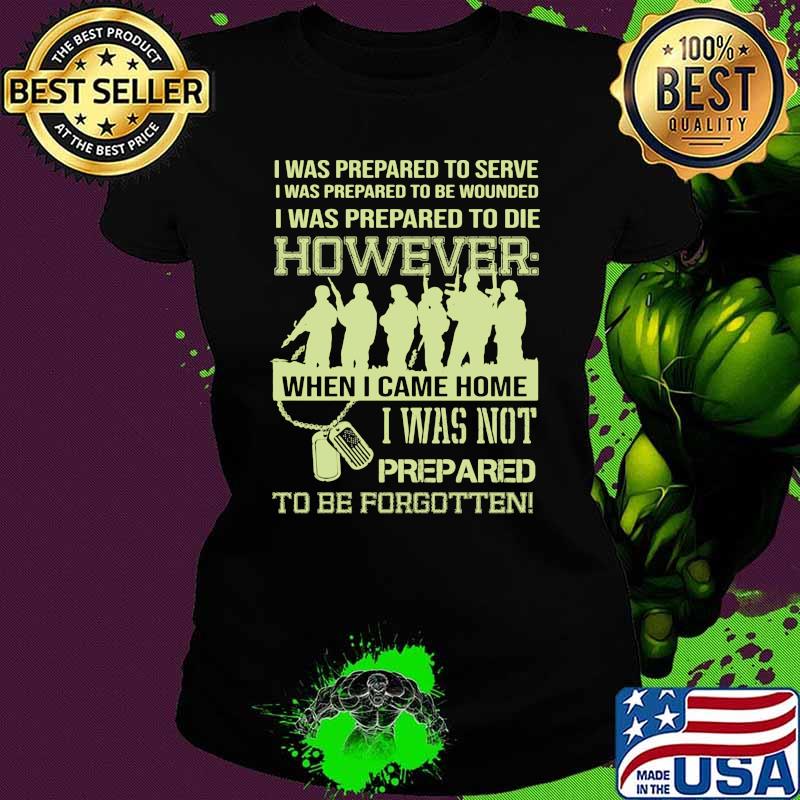 I was prepared to serve i was to die however when i came home i was not prepared to be forgotten Ladies tee I was prepared to serve i was to die however when i came home i was not prepared to be forgotten Ladies tee