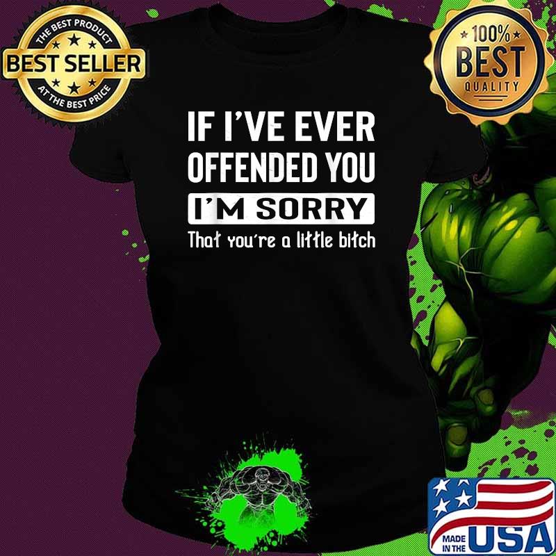 If I've Ever Offended You I'm Sorry That You're A Little Bitch T-Shirt Ladies tee If I've Ever Offended You I'm Sorry That You're A Little Bitch T-Shirt Ladies tee