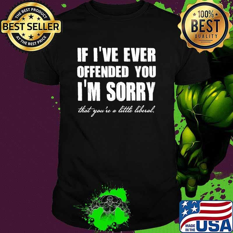 If ive ever offended you im sorry that youre a little liberal shirt