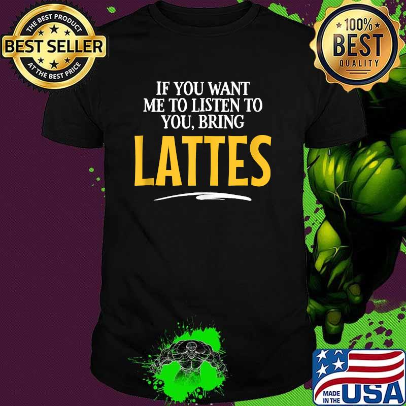 If you want me to listen to you bring lattes shirt