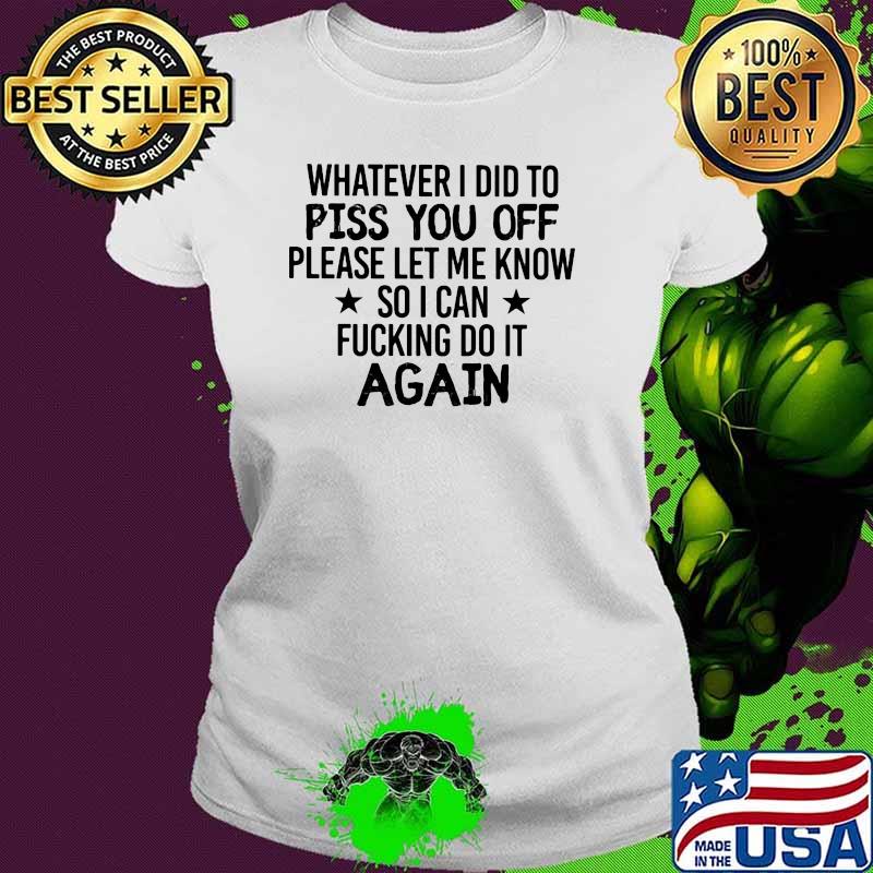 Whatever I Did To Piss You Off Please Let Me Know So I Can Fucking Do It Again Shirt Ladies tee Whatever I Did To Piss You Off Please Let Me Know So I Can Fucking Do It Again Shirt Ladies tee