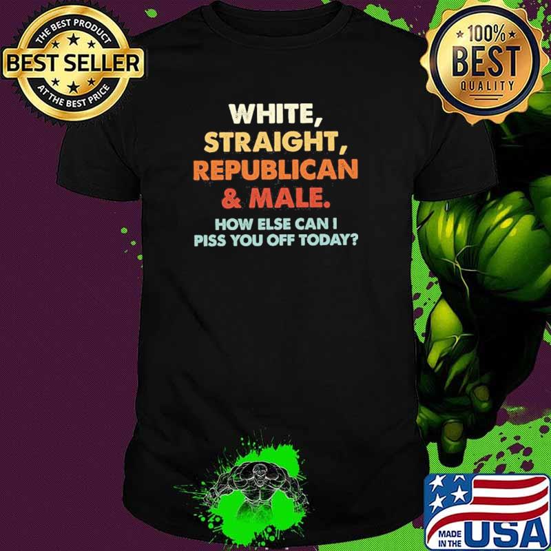 White Straight Republican And Male How Else Can I Piss You Off Today Shirt