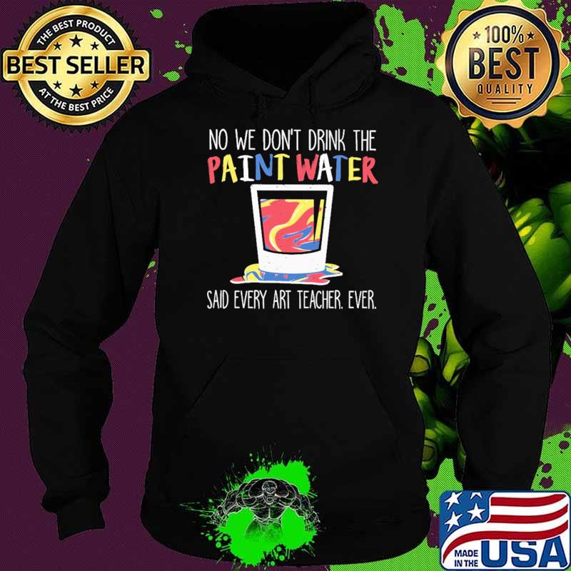 No We Don't Drink The Paint Water Said Every Art Teacher Ever Shirt Hoodie No We Don't Drink The Paint Water Said Every Art Teacher Ever Shirt Hoodie