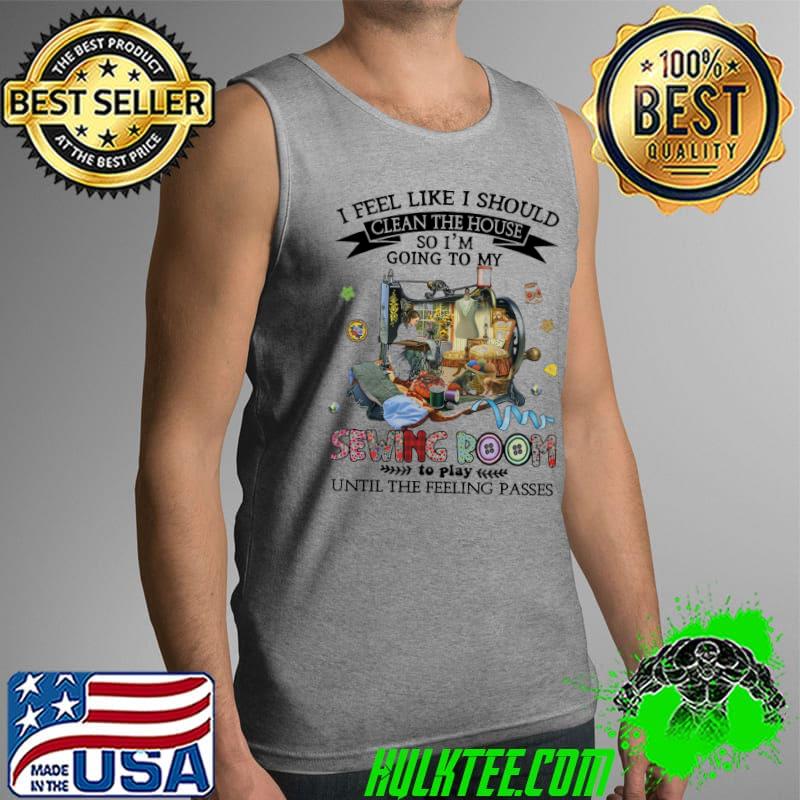I feel like i should clean the house so im going to my sewing room to play until the feeling passes s Tank Top I feel like i should clean the house so im going to my sewing room to play until the feeling passes s Tank Top