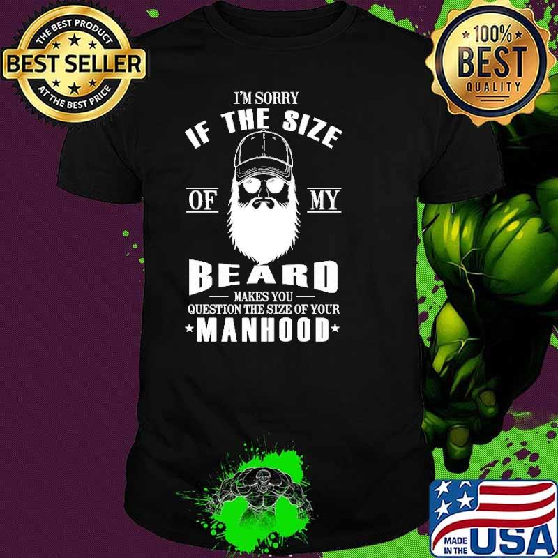 I'm Sorry If Th Size Of My Beard Makes You Question The Size Of Your Manhood Shirt