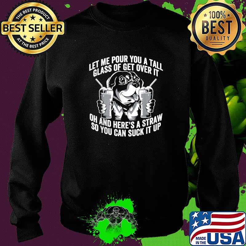 Let Me Pour You a Tall Glass of Get Over It Oh And Heres A Straw So You Can Suck It Up Dog T-Shirt Sweater Let Me Pour You a Tall Glass of Get Over It Oh And Heres A Straw So You Can Suck It Up Dog T-Shirt Sweater