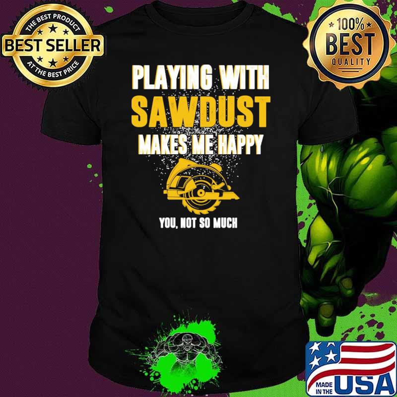 Playing with Carpenter Sawdust Makes Me Happy you not so much shirt