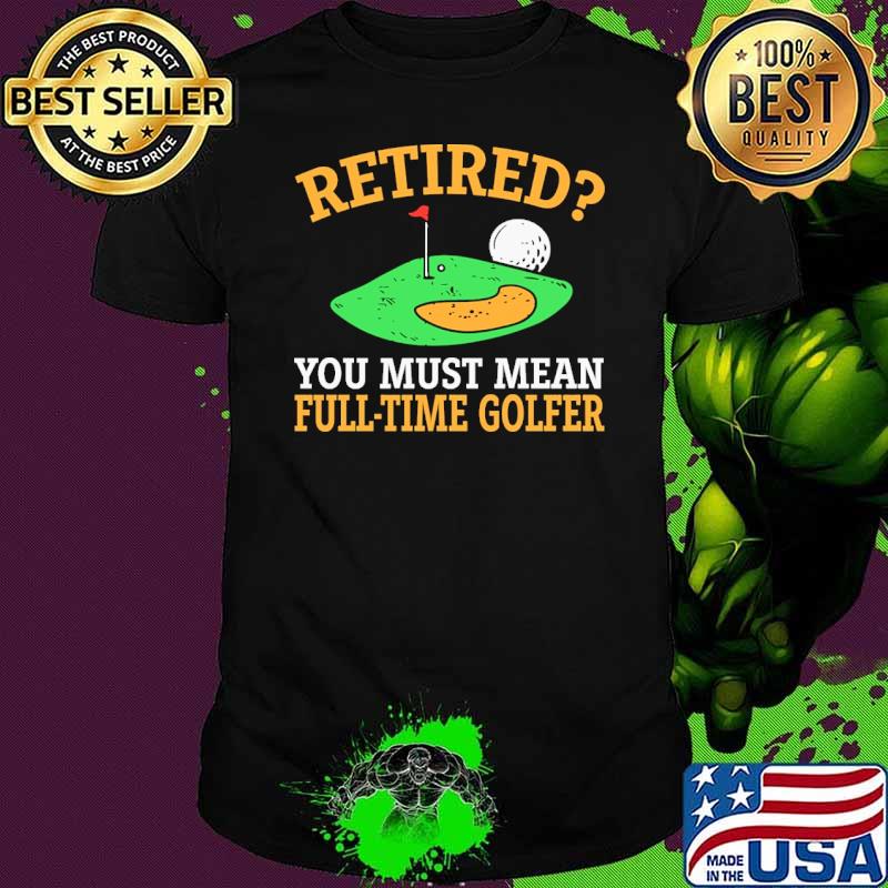 Retired you must mean full time golfer shirt