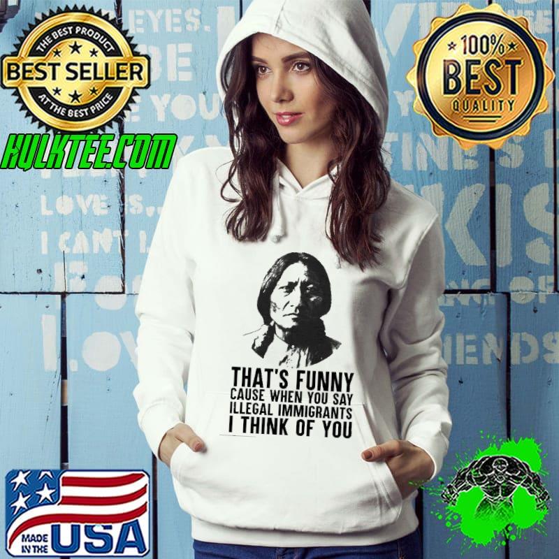 That's Funny Cause When You Say Illegal Immigrants I Think Of You Shirt