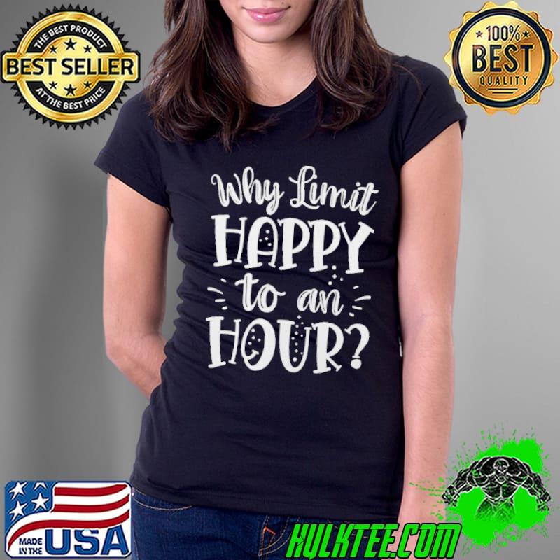 WHY LIMIT HAPPY TO AN HOUR HAVE ALCOHOL DRINKS BE DRUNK SHIRT Ladies Tee WHY LIMIT HAPPY TO AN HOUR HAVE ALCOHOL DRINKS BE DRUNK SHIRT Ladies Tee