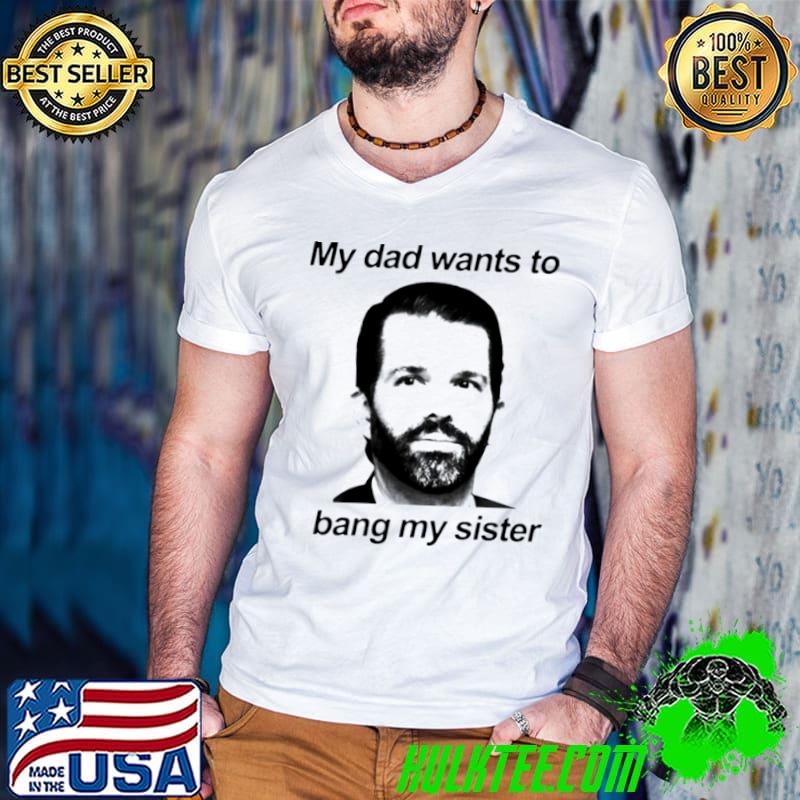 Nice Don jr my dad wants to bang my sister shirt