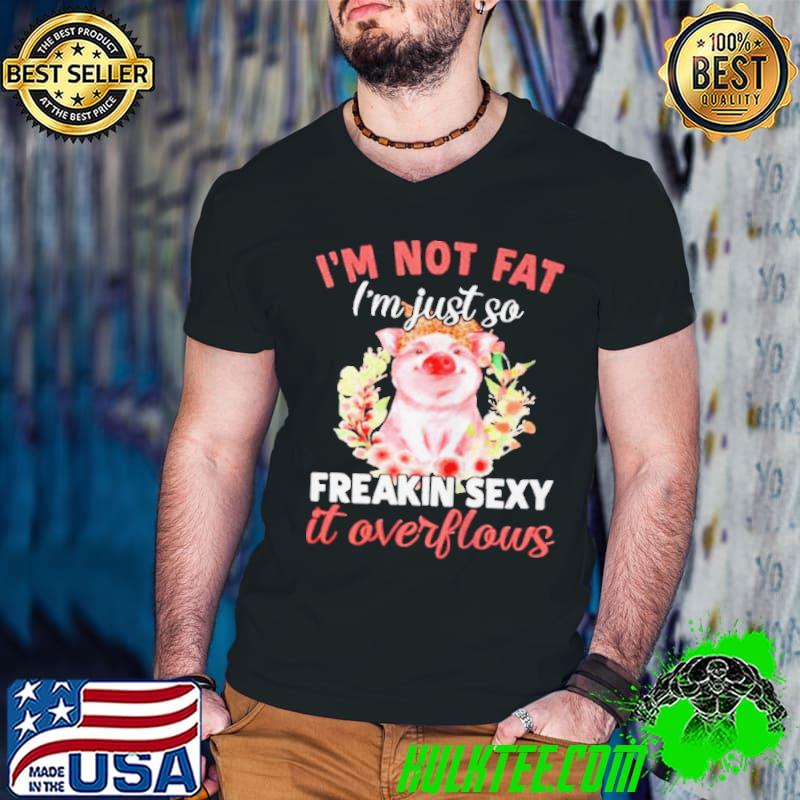 Nice Pig I'm not fat I'm just so freakin sexy it overflows shirt