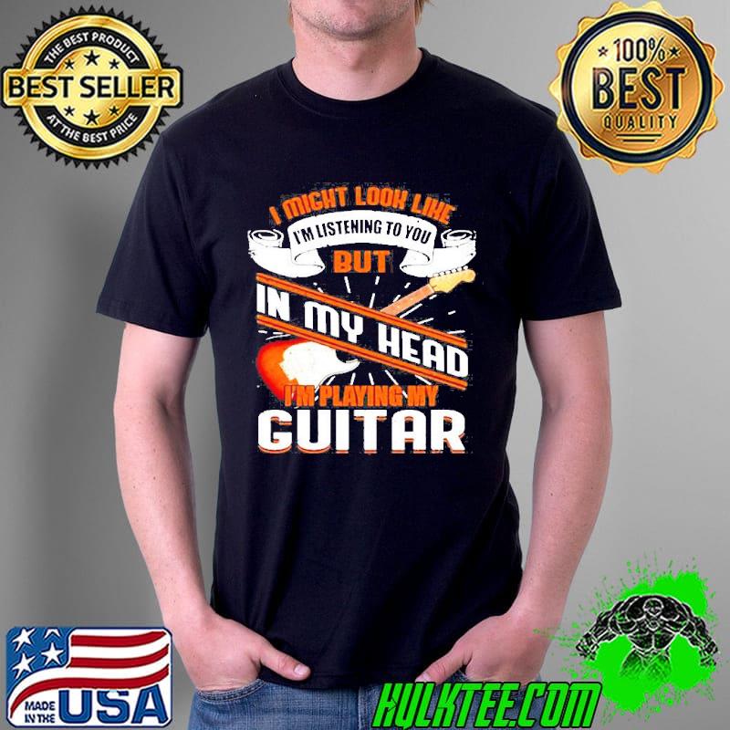 I might look like I'm listening to you but in my head I'm playing my guitar classic shirt
