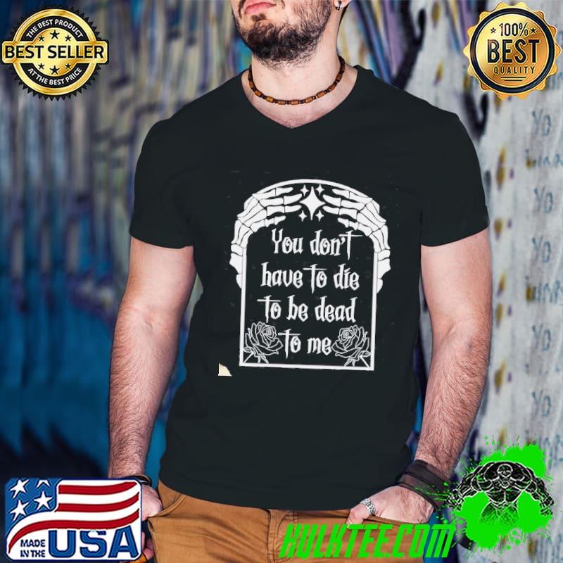 You Don't Have To Die To Be Dead To Me Shirt