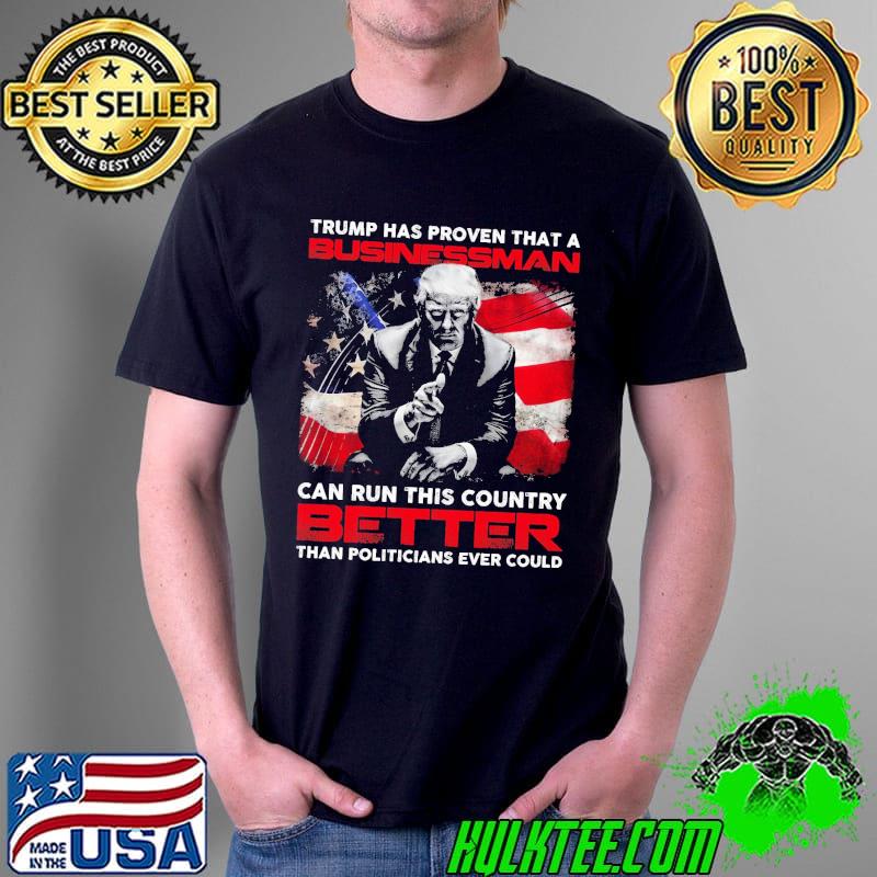 Trump Has Proven That A Businessman Can Run This Country Better Than Politicans Ever Could Trump Shirt