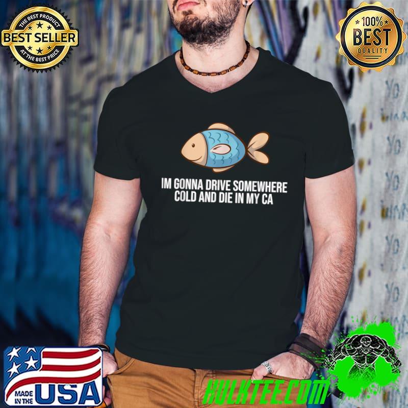 I'm Gonna Drive Somewhere Cold And Die In My Fish Apparel T-Shirt