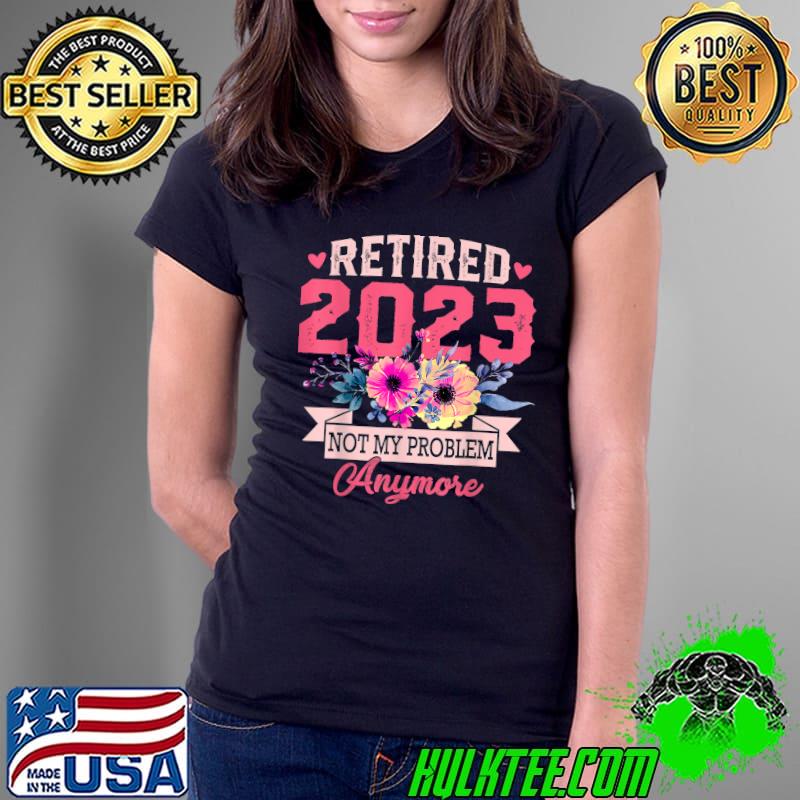 Retired 2023 Not My Problem Anymore Flowers T-Shirt Ladies Tee Retired 2023 Not My Problem Anymore Flowers T-Shirt Ladies Tee