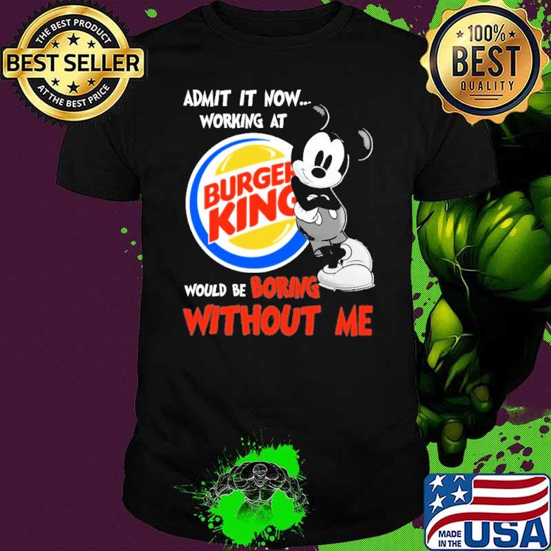 Admit it now working at Burger king would be boring without me Mickey shirt