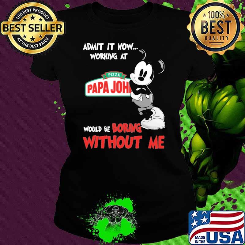 Admit it now working at pizza papa john's would be boring without me mickey s Ladies tee Admit it now working at pizza papa john's would be boring without me mickey s Ladies tee