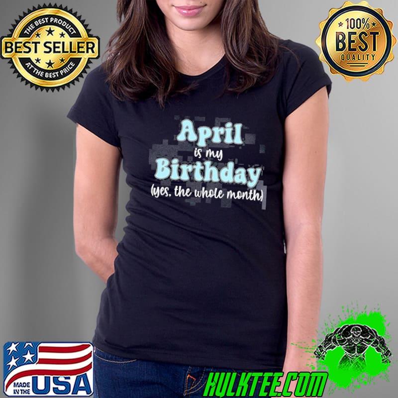 April is my Birthday Month yes the whole month shirt