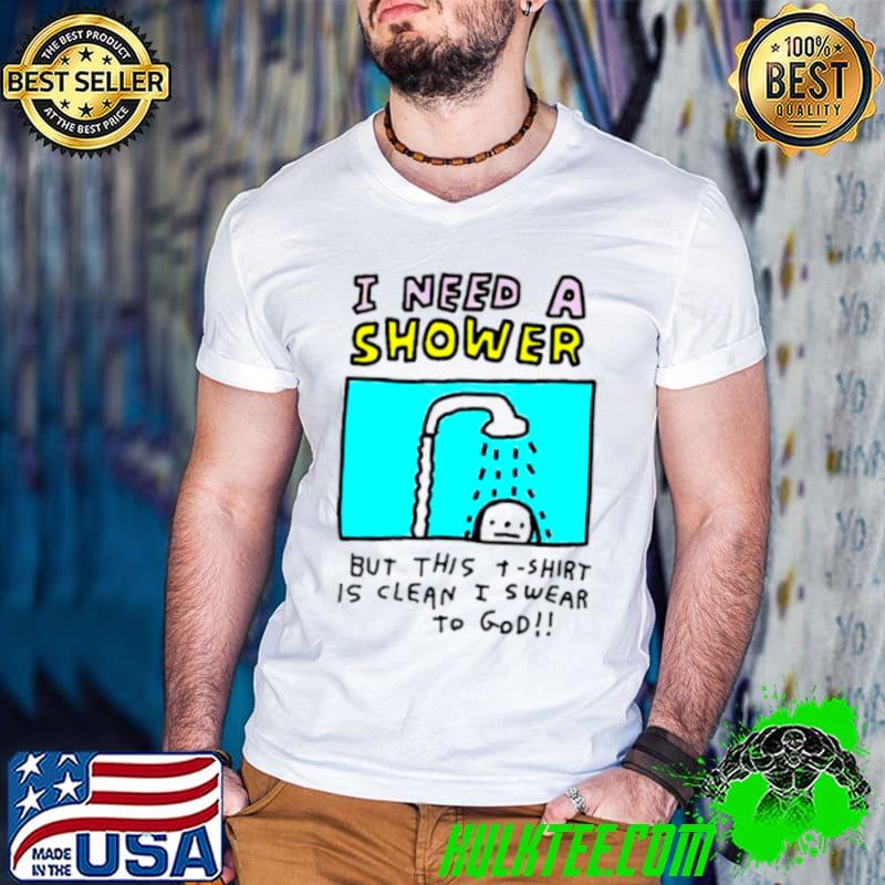 I need a shower but this t shirt is clean I swear to god shirt