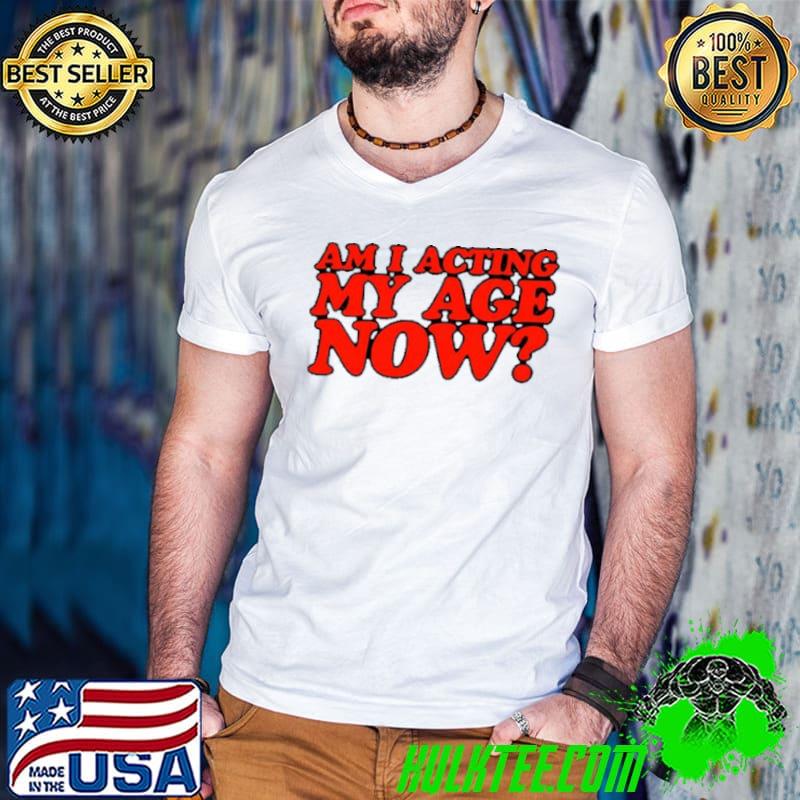 Am I acting my age now shirt