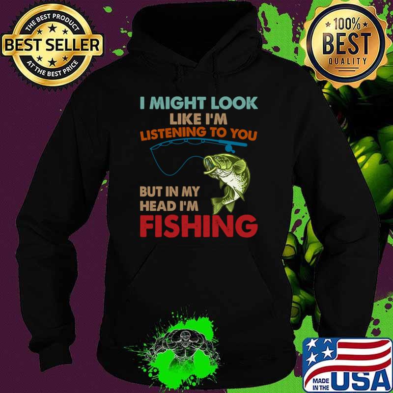 I Might Look Like I'm Listening To You But In My Head I'm Fishing T-Shirt Hoodie I Might Look Like I'm Listening To You But In My Head I'm Fishing T-Shirt Hoodie