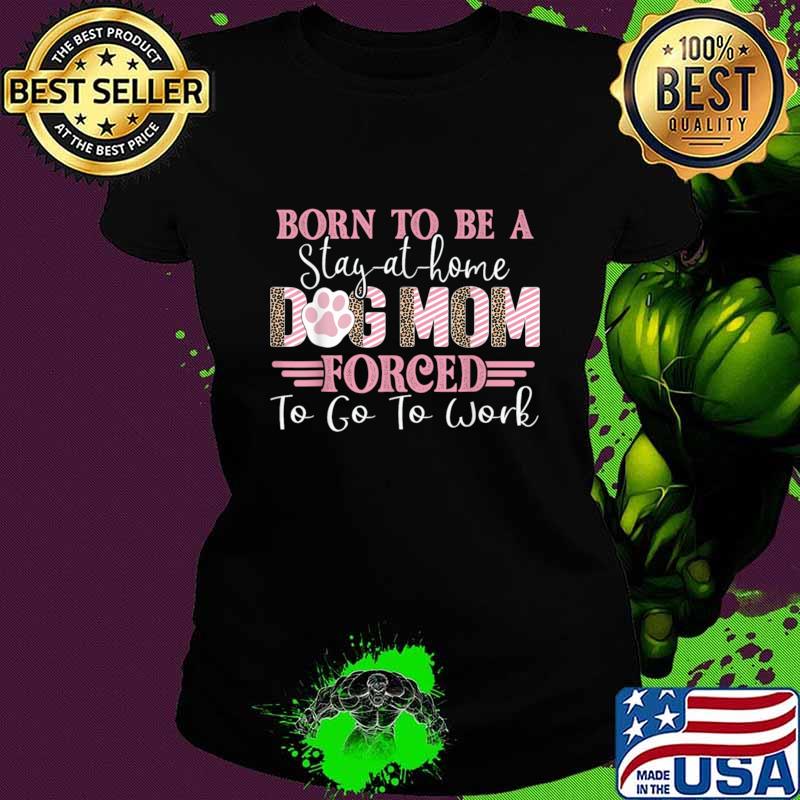 Born To Be A Stay At Home Dog Mom Forced To Go To Work Lover T-Shirt Ladies tee Born To Be A Stay At Home Dog Mom Forced To Go To Work Lover T-Shirt Ladies tee