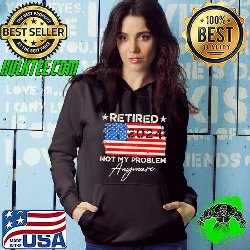 Retired 2024 Not My Problem Anymore American Flag Shirt Hoodie Retired 2024 Not My Problem Anymore American Flag Shirt Hoodie