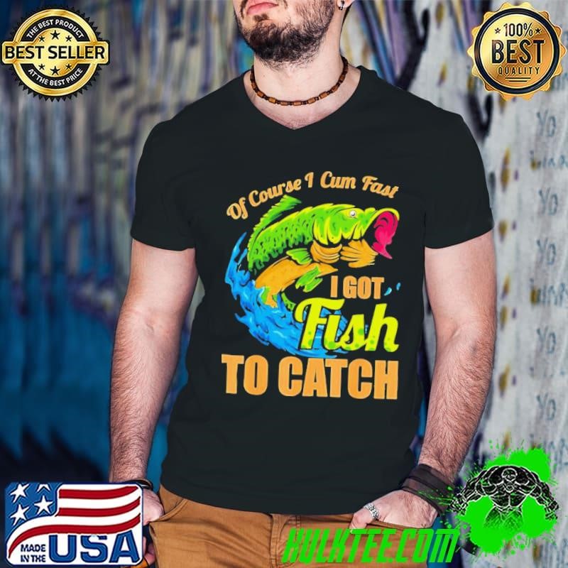 Fish of course I cum fast I got fish to catch shirt