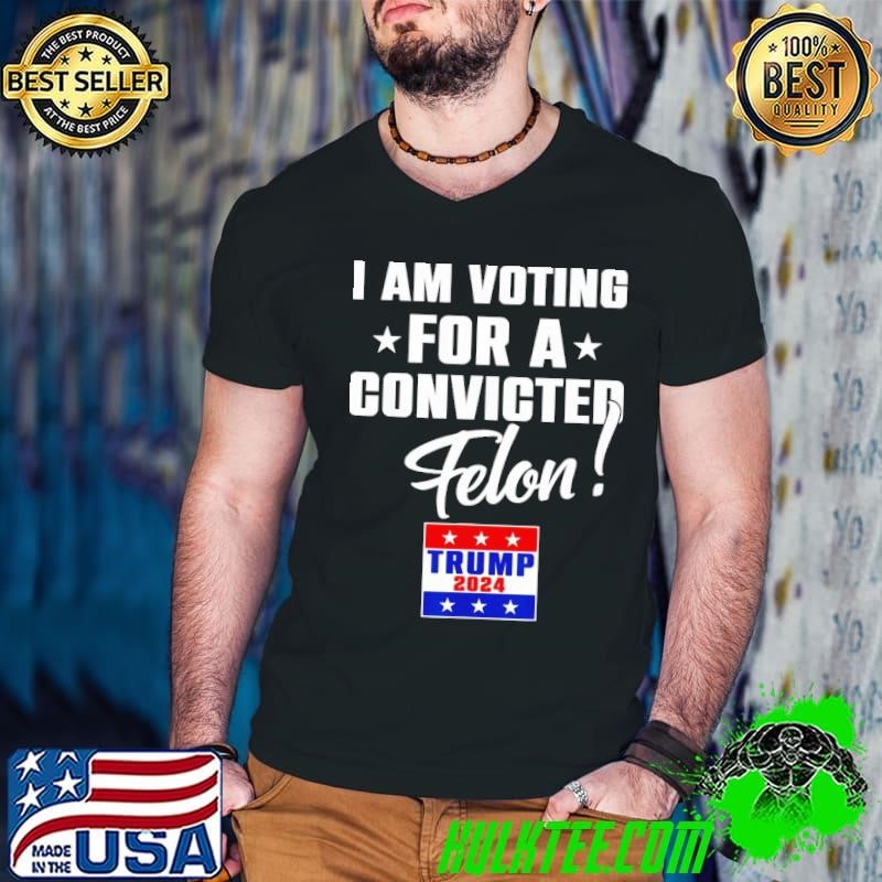 I Am Voting For A Convicted Felon Support Trump 2024 President T-Shirt
