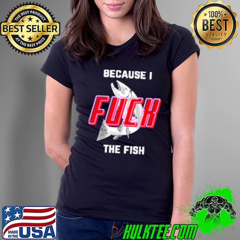 Because I Fuck The Fish Shirt