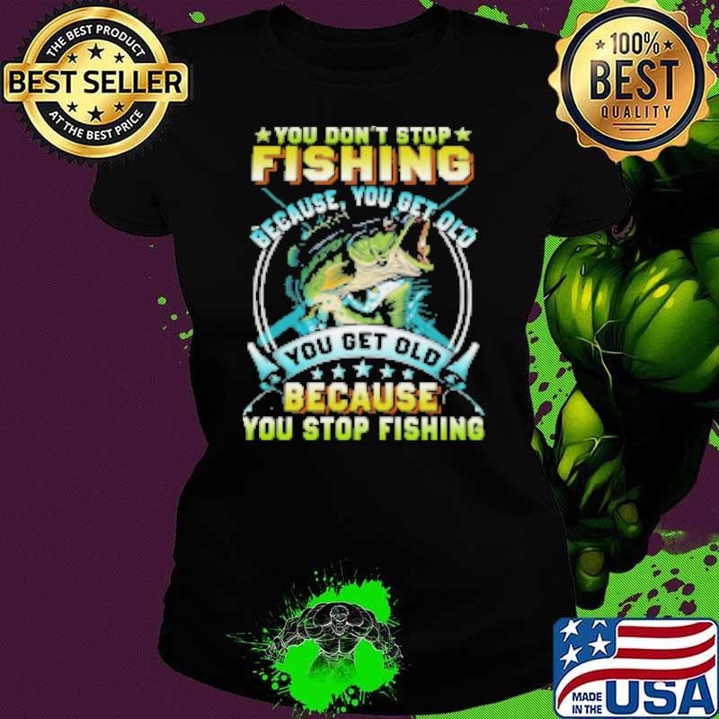 You Don't Stop Fishing Because You Get Old You Old Because You Stop Fishing Fishing Shirt
