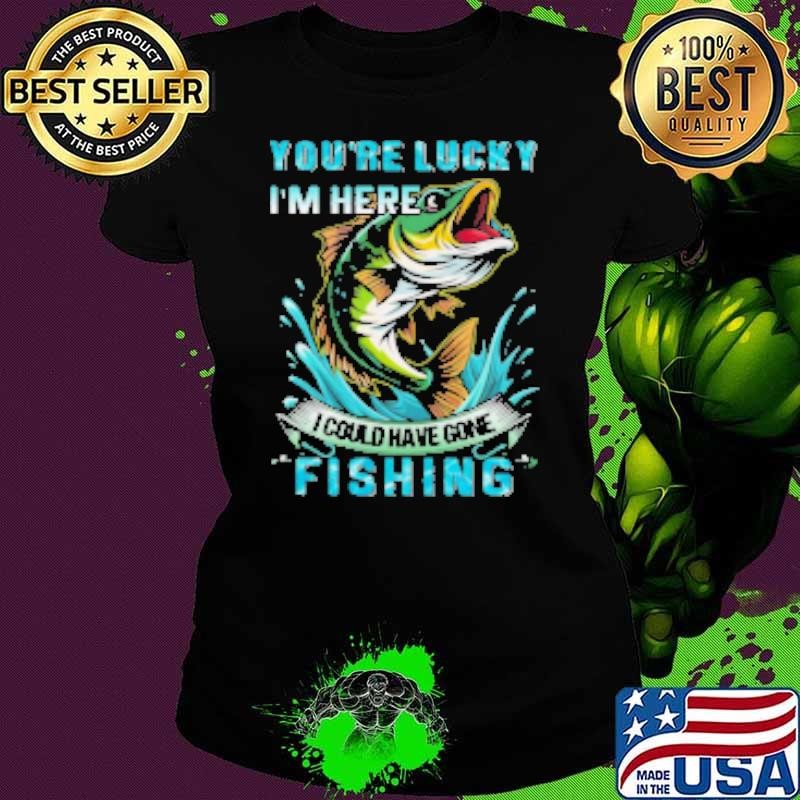 You're Lucky I'm Here I Could Have Gone Fishing Shirt