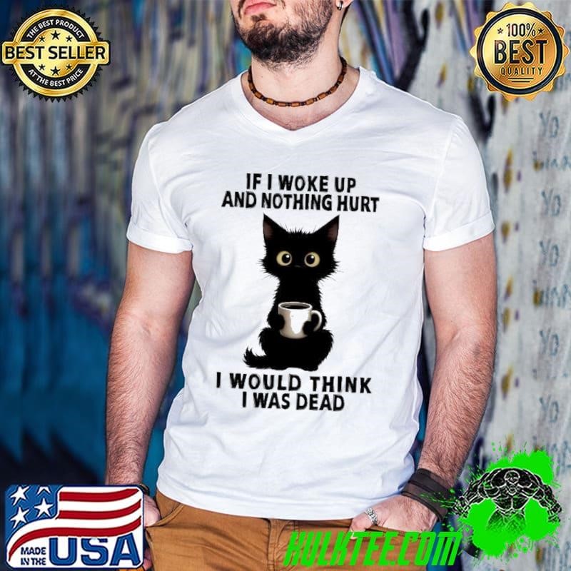 Black cat If I woke up and nothing hurt I would think I was dead shirt