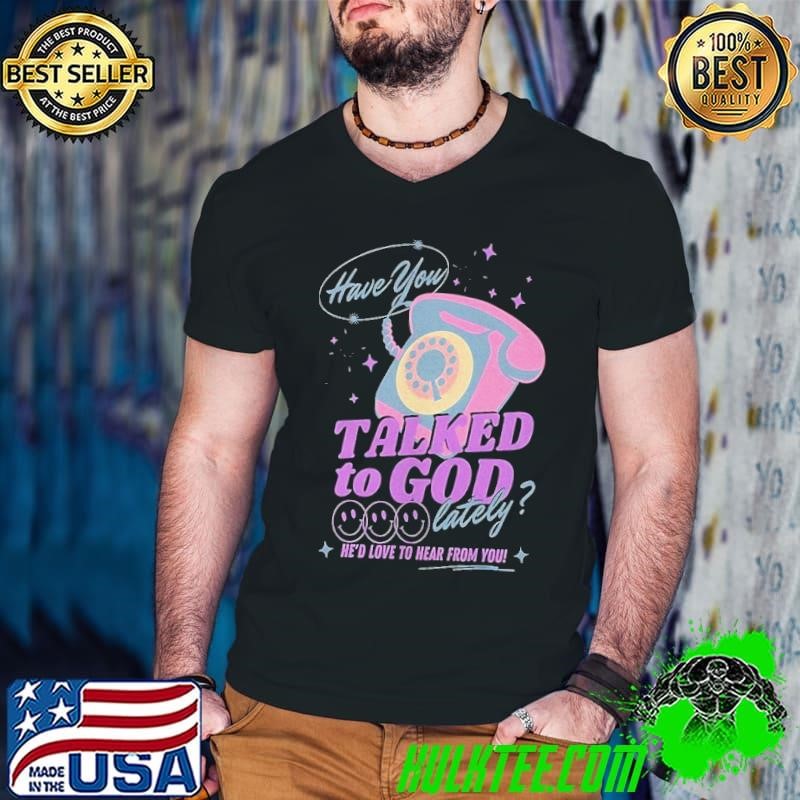 Have you talked to God lately he’d love to hear from you shirt