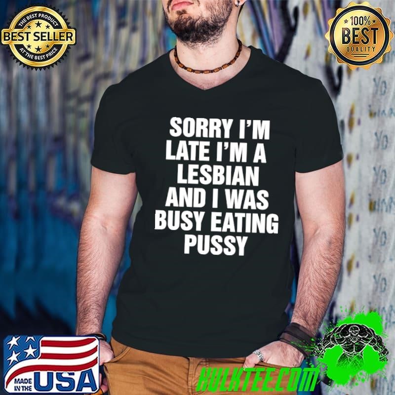 Sorry I’m late I’m a Lesbian and I was busy eating pussy shirt